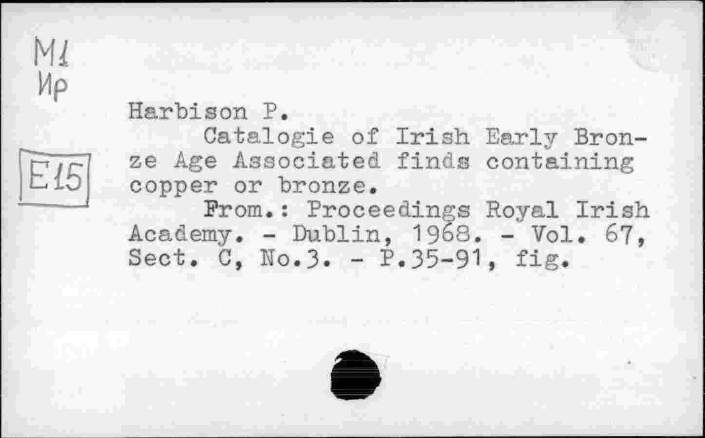 ﻿И/
Ир
ЕІ5
Harbison P.
Catalog!є of Irish Early Bronze Age Associated finds containing copper or bronze.
From.: Proceedings Royal Irish Academy. - Dublin, 19б8. - Vol. 67, Sect. C, No.3. - P.35-91, fig.